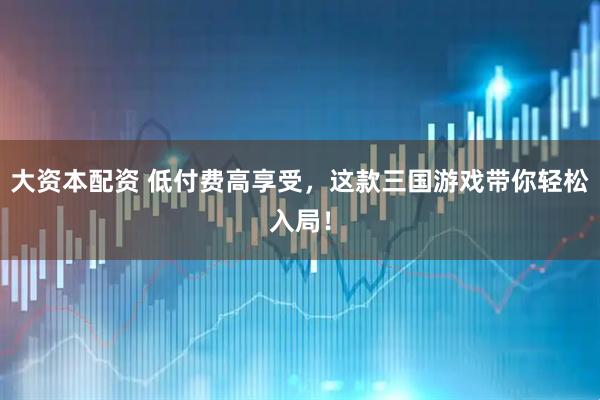大资本配资 低付费高享受，这款三国游戏带你轻松入局！