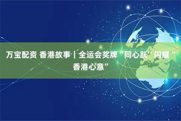 万宝配资 香港故事｜全运会奖牌“同心跃”闪耀“香港心意”