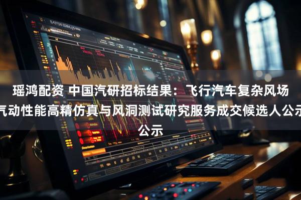 瑶鸿配资 中国汽研招标结果：飞行汽车复杂风场气动性能高精仿真与风洞测试研究服务成交候选人公示