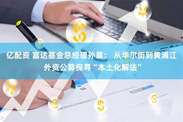 亿配资 富达基金总经理孙晨: 从华尔街到黄浦江 外资公募探寻“本土化解法”