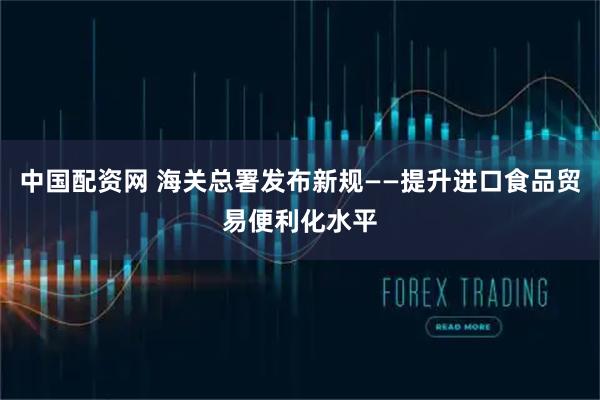 中国配资网 海关总署发布新规——提升进口食品贸易便利化水平