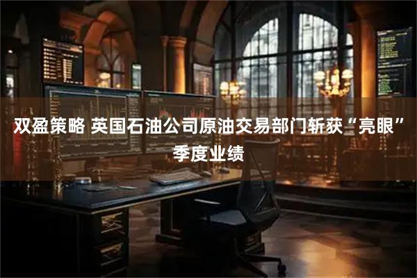 双盈策略 英国石油公司原油交易部门斩获“亮眼”季度业绩