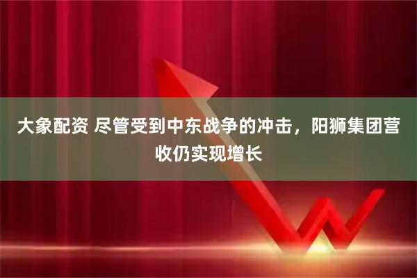 大象配资 尽管受到中东战争的冲击，阳狮集团营收仍实现增长