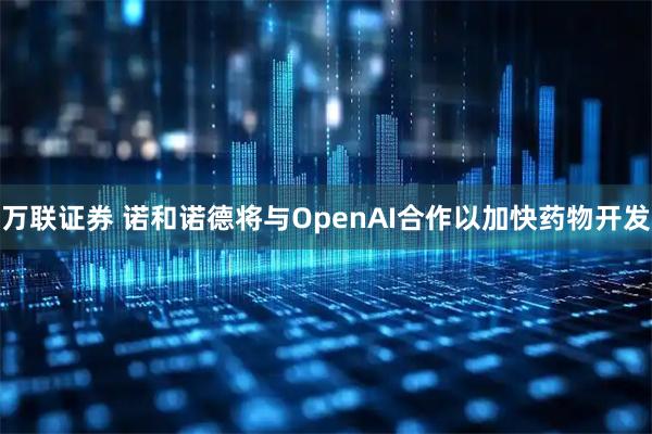 万联证券 诺和诺德将与OpenAI合作以加快药物开发